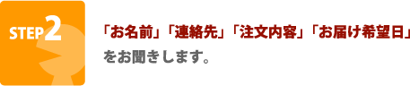 STEP2 「お名前」「連絡先」「注文内容」「お届け希望日」をお聞きします。